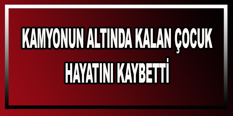 Kamyonun altında kalan çocuk hayatını kaybetti