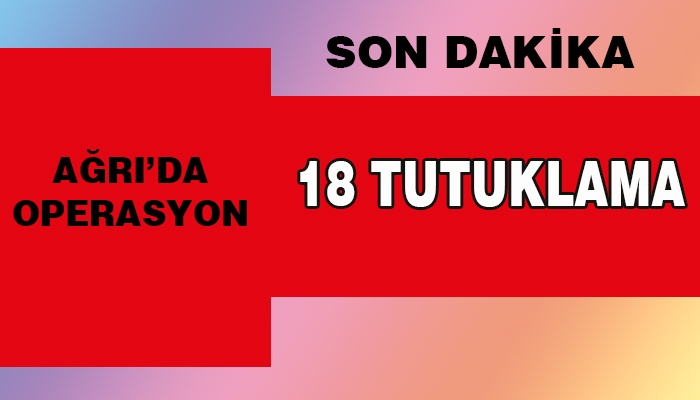 Ağrı'da operasyon 18 Kişi Tutuklandı