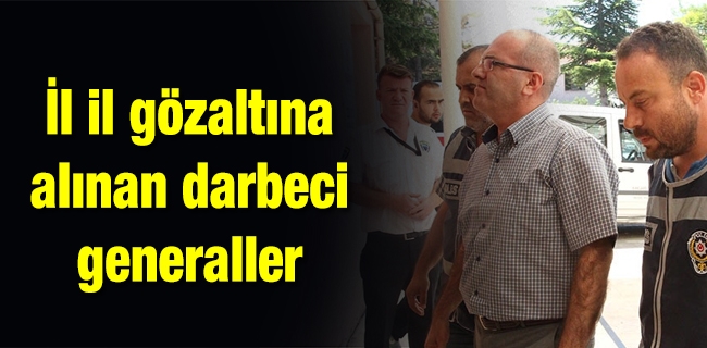 İl il gözaltına alınan darbeci generaller